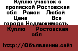 Куплю участок с пропиской.Ростовская обл › Район ­ Любой › Цена ­ 15 000 - Все города Недвижимость » Куплю   . Ростовская обл.